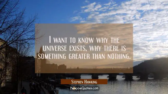 I want to know why the universe exists why there is something greater than nothing.