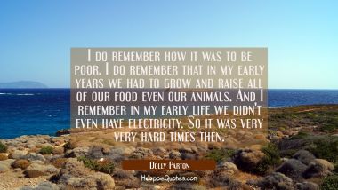 I do remember how it was to be poor. I do remember that in my early years we had to grow and raise 