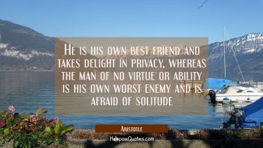 He is his own best friend and takes delight in privacy whereas the man of no virtue or ability is h Aristotle Quotes