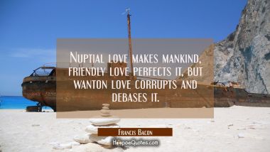 Nuptial love makes mankind, friendly love perfects it, but wanton love corrupts and debases it. Francis Bacon Quotes