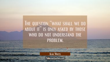The question “what shall we do about it” is only asked by those who do not understand the problem. Alan Watts Quotes