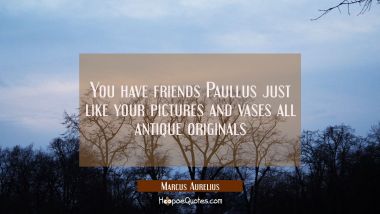 You have friends Paullus just like your pictures and vases all antique originals Marcus Aurelius Quotes