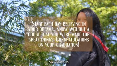 Start each day believing in your dreams. Know without a doubt that you were made for great things. Congratulations on your graduation! Graduation Quotes