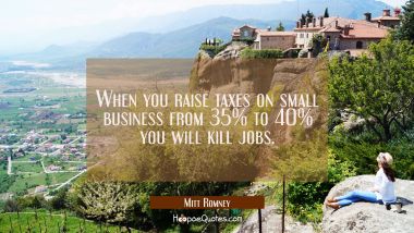 When you raise taxes on small business from 35% to 40% you will kill jobs. Mitt Romney Quotes
