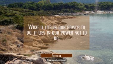 What it lies in our power to do it lies in our power not to do. Aristotle Quotes