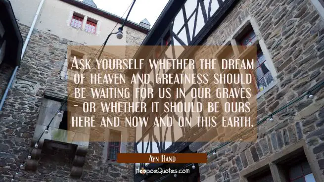 Ask yourself whether the dream of heaven and greatness should be waiting for us in our graves - or