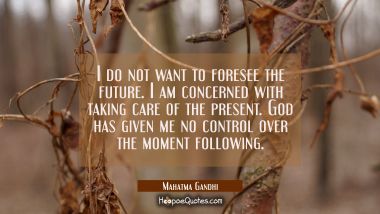 I do not want to foresee the future. I am concerned with taking care of the present. God has given