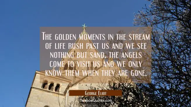 The golden moments in the stream of life rush past us and we see nothing but sand, the angels come