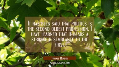 It has been said that politics is the second oldest profession. I have learned that it bears a stri Ronald Reagan Quotes