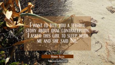 I want to tell you a terrific story about oral contraception. I asked this girl to sleep with me an