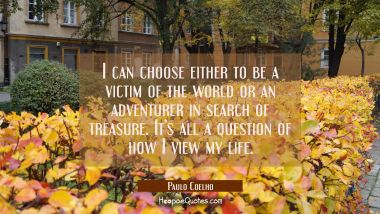 I can choose either to be a victim of the world or an adventurer in search of treasure. It’s all a question of how I view my life. Paulo Coelho Quotes