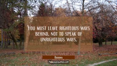 You must leave righteous ways behind not to speak of unrighteous ways.