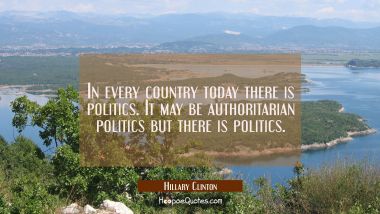 In every country today there is politics. It may be authoritarian politics but there is politics. Hillary Clinton Quotes