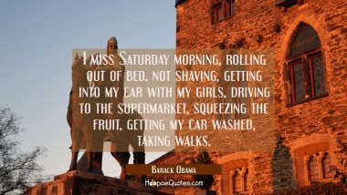 I miss Saturday morning rolling out of bed not shaving getting into my car with my girls driving to Barack Obama Quotes