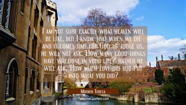 I am not sure exactly what heaven will be like, but I know that when we die and it comes time for God to judge us, he will not ask, &#039;How many good things have you done in your life?&#039; rather he will ask, &#039;How much love did you put into what you did? Mother Teresa Quotes