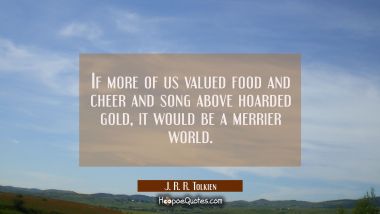 If more of us valued food and cheer and song above hoarded gold it would be a merrier world. J. R. R. Tolkien Quotes