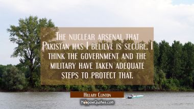 The nuclear arsenal that Pakistan has I believe is secure. I think the government and the military Hillary Clinton Quotes