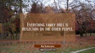 Everything family does is reflection on the other people.