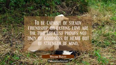 To be capable of steady friendship or lasting love are the two greatest proofs not only of goodness William Hazlitt Quotes