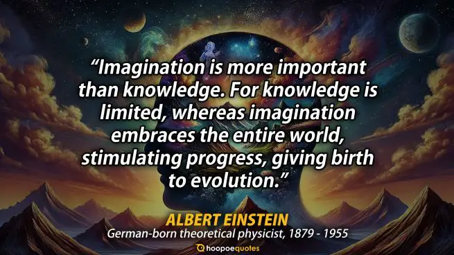 Imagination is more important than knowledge. For knowledge is limited, whereas imagination embraces the entire world, stimulating progress, giving birth to evolution. - Albert Einstein Quote