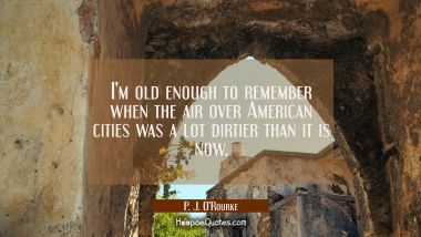 I&#039;m old enough to remember when the air over American cities was a lot dirtier than it is now. P. J. O'Rourke Quotes