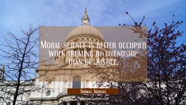 Moral science is better occupied when treating of friendship than of justice. Thomas Aquinas Quotes