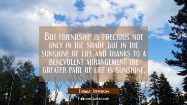 But friendship is precious not only in the shade but in the sunshine of life and thanks to a benevo